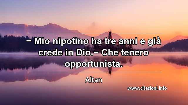 “− Mio nipotino ha tre anni e già crede in Dio.− Che tenero opportunista.”