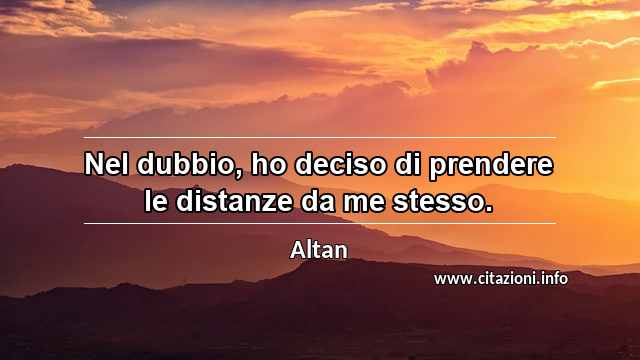 “Nel dubbio, ho deciso di prendere le distanze da me stesso.”