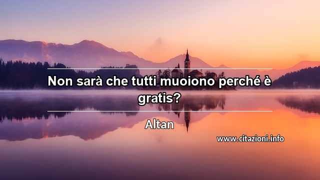 “Non sarà che tutti muoiono perché è gratis?”