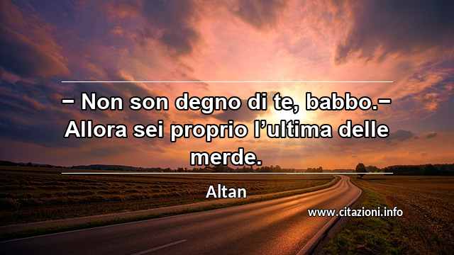 “− Non son degno di te, babbo.− Allora sei proprio l’ultima delle merde.”