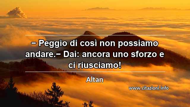 “− Peggio di così non possiamo andare.− Dai: ancora uno sforzo e ci riusciamo!”