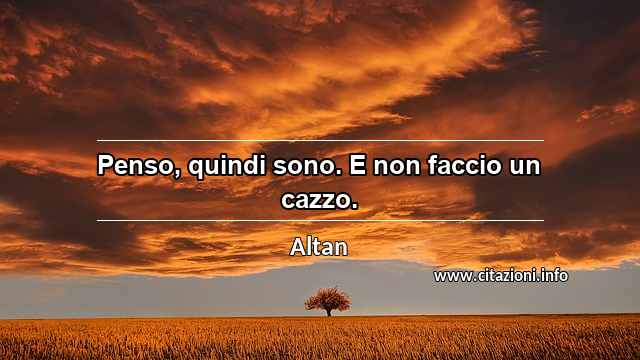 “Penso, quindi sono. E non faccio un cazzo.”