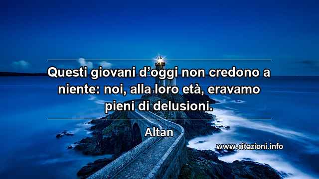 “Questi giovani d’oggi non credono a niente: noi, alla loro età, eravamo pieni di delusioni.”