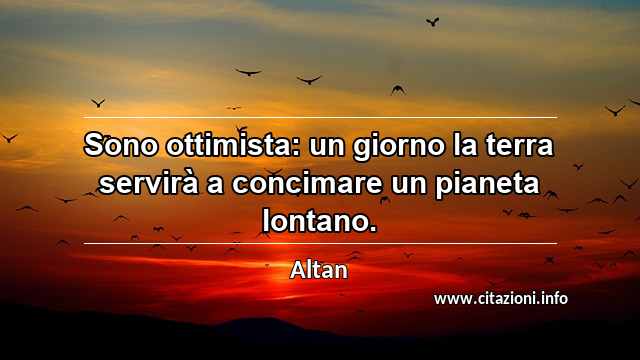 “Sono ottimista: un giorno la terra servirà a concimare un pianeta lontano.”