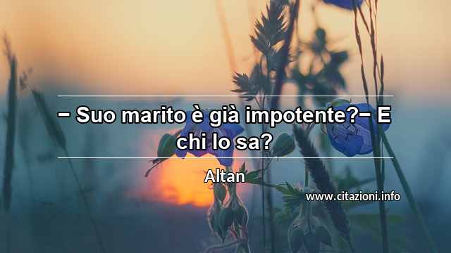 “− Suo marito è già impotente?− E chi lo sa?”