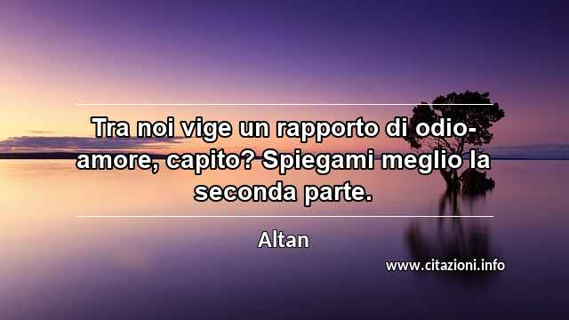 “Tra noi vige un rapporto di odio-amore, capito? Spiegami meglio la seconda parte.”