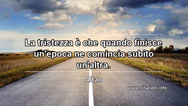 “La tristezza è che quando finisce un'epoca ne comincia subito un'altra.”