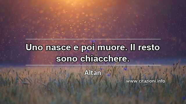 “Uno nasce e poi muore. Il resto sono chiacchere.”