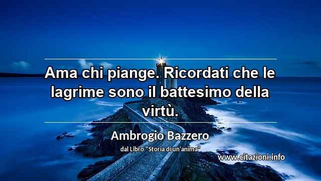 “Ama chi piange. Ricordati che le lagrime sono il battesimo della virtù.”