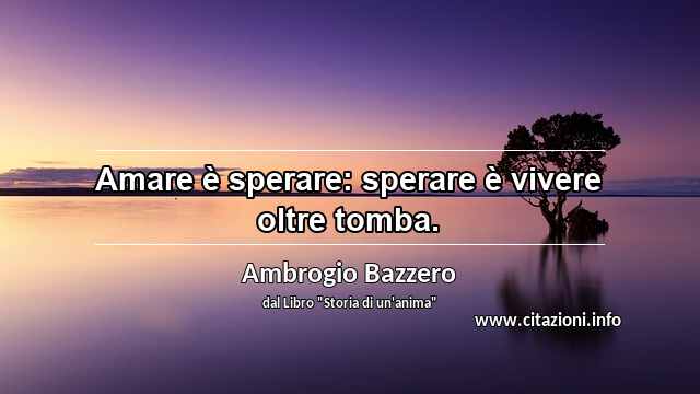 “Amare è sperare: sperare è vivere oltre tomba.”