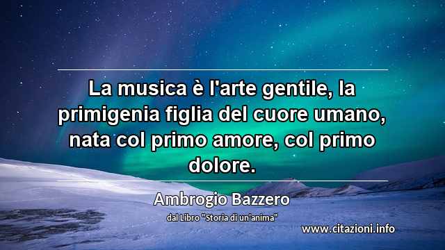 “La musica è l'arte gentile, la primigenia figlia del cuore umano, nata col primo amore, col primo dolore.”