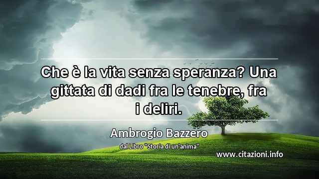 “Che è la vita senza speranza? Una gittata di dadi fra le tenebre, fra i deliri.”