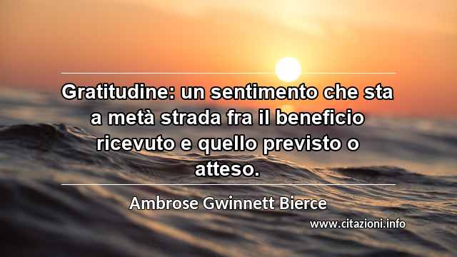 “Gratitudine: un sentimento che sta a metà strada fra il beneficio ricevuto e quello previsto o atteso.”