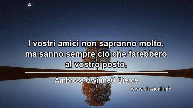 “I vostri amici non sapranno molto, ma sanno sempre ciò che farebbero al vostro posto.”