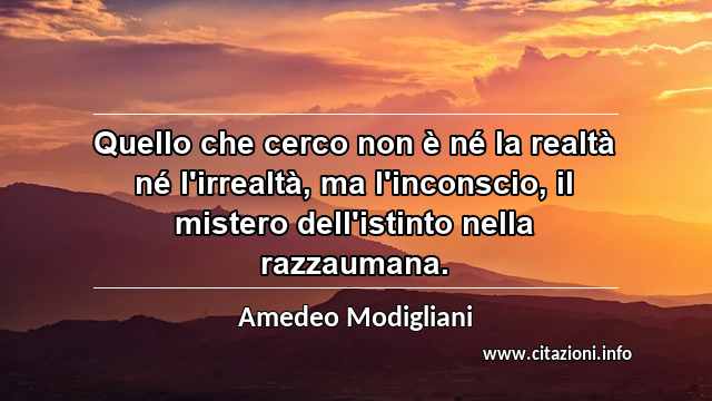 “Quello che cerco non è né la realtà né l'irrealtà, ma l'inconscio, il mistero dell'istinto nella razzaumana.”