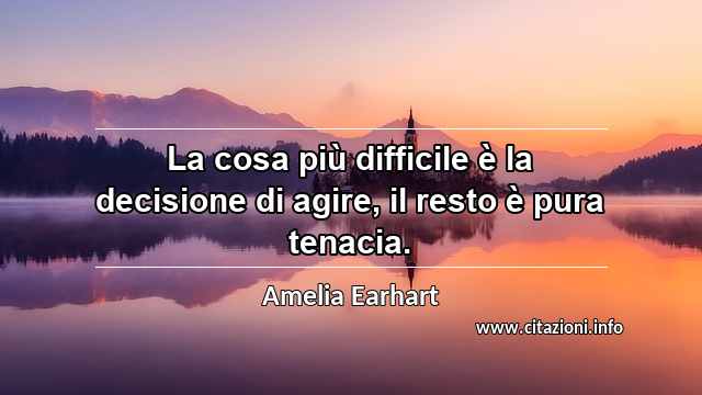 “La cosa più difficile è la decisione di agire, il resto è pura tenacia.”