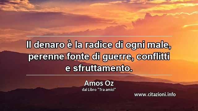 “Il denaro è la radice di ogni male, perenne fonte di guerre, conflitti e sfruttamento.”