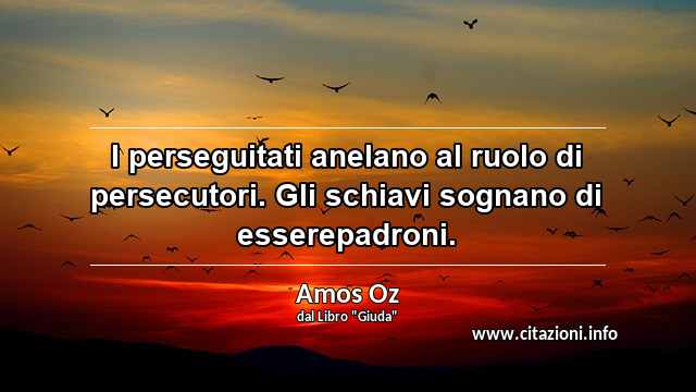 “I perseguitati anelano al ruolo di persecutori. Gli schiavi sognano di esserepadroni.”