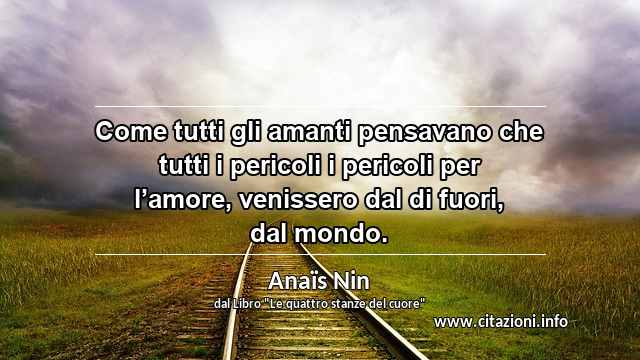 “Come tutti gli amanti pensavano che tutti i pericoli i pericoli per l’amore, venissero dal di fuori, dal mondo.”