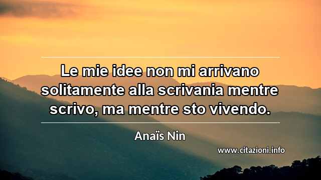 “Le mie idee non mi arrivano solitamente alla scrivania mentre scrivo, ma mentre sto vivendo.”