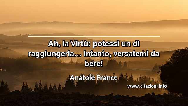 “Ah, la Virtù: potessi un dì raggiungerla… Intanto, versatemi da bere!”