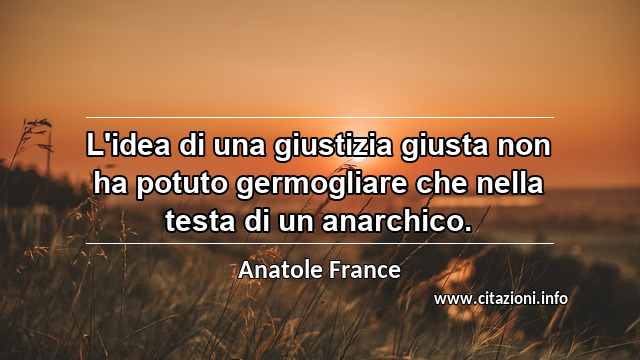 “L'idea di una giustizia giusta non ha potuto germogliare che nella testa di un anarchico.”