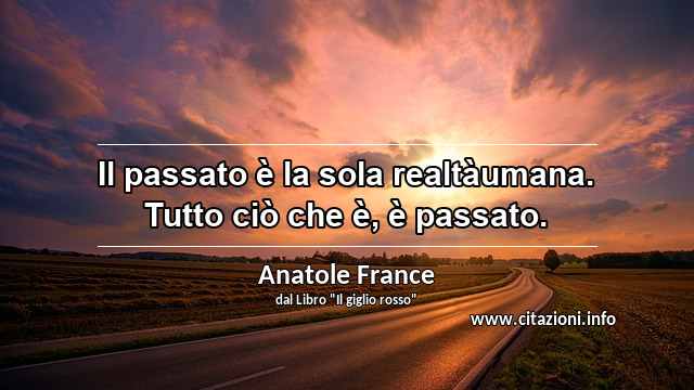 “Il passato è la sola realtàumana. Tutto ciò che è, è passato.”