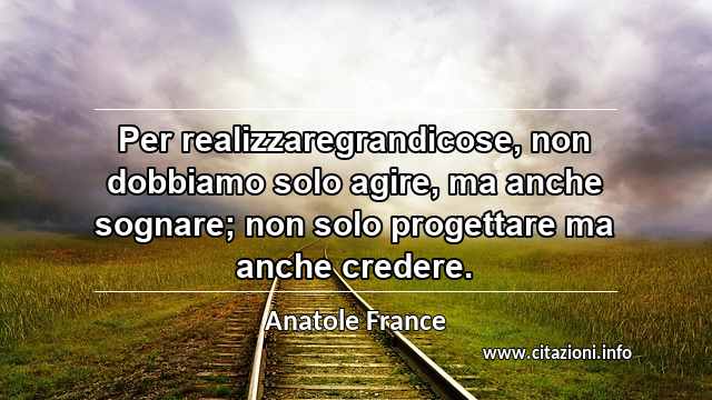 “Per realizzaregrandicose, non dobbiamo solo agire, ma anche sognare; non solo progettare ma anche credere.”