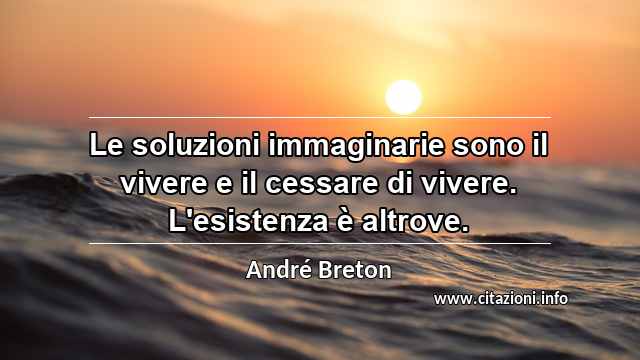 “Le soluzioni immaginarie sono il vivere e il cessare di vivere. L'esistenza è altrove.”