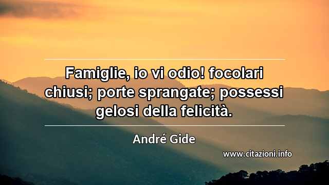 “Famiglie, io vi odio! focolari chiusi; porte sprangate; possessi gelosi della felicità.”
