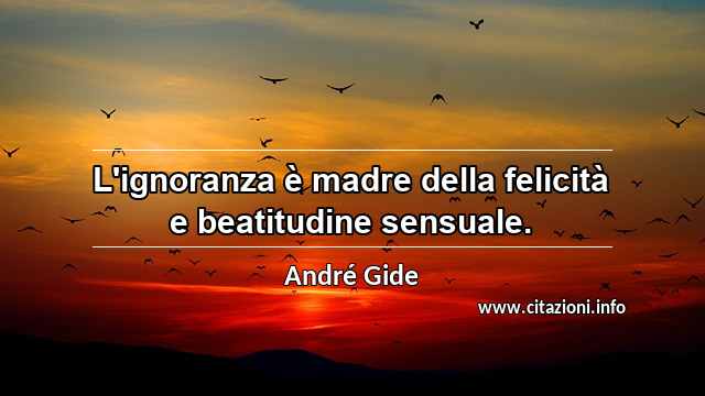 “L'ignoranza è madre della felicità e beatitudine sensuale.”