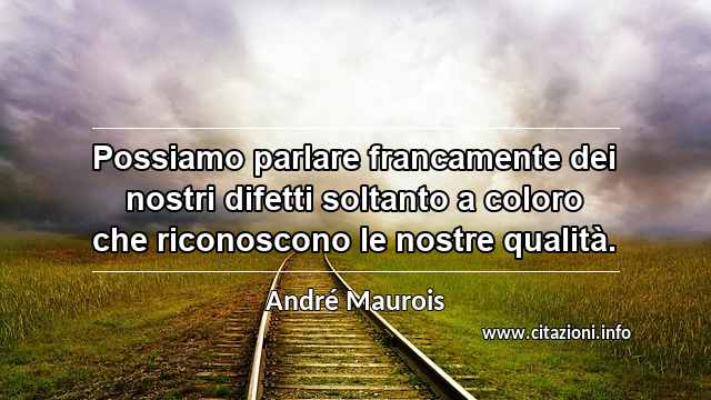“Possiamo parlare francamente dei nostri difetti soltanto a coloro che riconoscono le nostre qualità.”