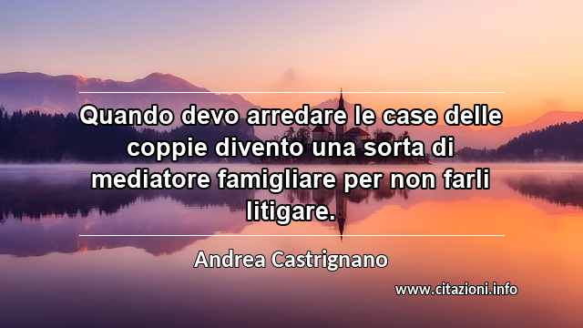 “Quando devo arredare le case delle coppie divento una sorta di mediatore famigliare per non farli litigare.”