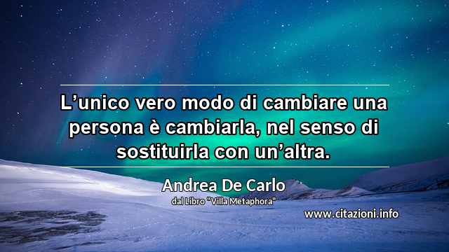 “L’unico vero modo di cambiare una persona è cambiarla, nel senso di sostituirla con un’altra.”