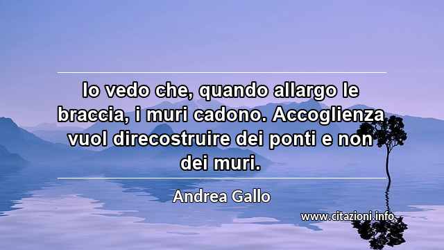 “Io vedo che, quando allargo le braccia, i muri cadono. Accoglienza vuol direcostruire dei ponti e non dei muri.”