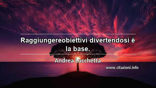 “Raggiungereobiettivi divertendosi è la base.”
