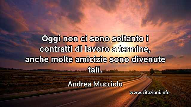 “Oggi non ci sono soltanto i contratti di lavoro a termine, anche molte amicizie sono divenute tali.”