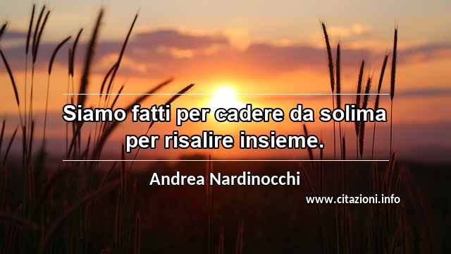 “Siamo fatti per cadere da solima per risalire insieme.”