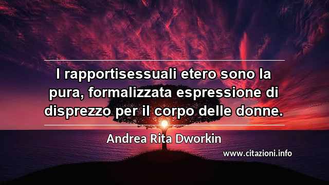 “I rapportisessuali etero sono la pura, formalizzata espressione di disprezzo per il corpo delle donne.”