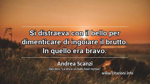 “Si distraeva con il bello per dimenticare di ingoiare il brutto. In quello era bravo.”