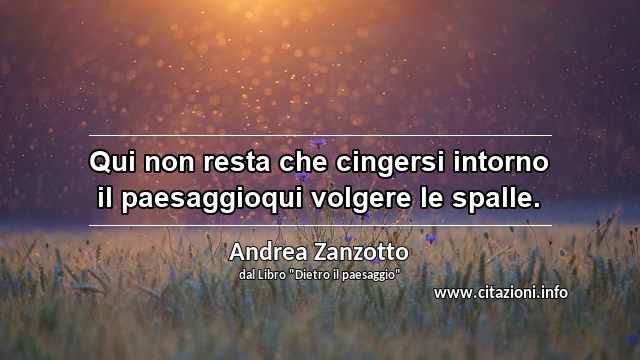 “Qui non resta che cingersi intorno il paesaggioqui volgere le spalle.”