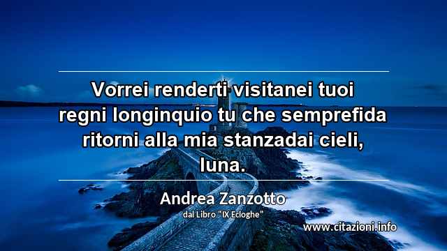 “Vorrei renderti visitanei tuoi regni longinquio tu che semprefida ritorni alla mia stanzadai cieli, luna.”