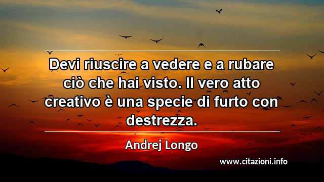 “Devi riuscire a vedere e a rubare ciò che hai visto. Il vero atto creativo è una specie di furto con destrezza.”