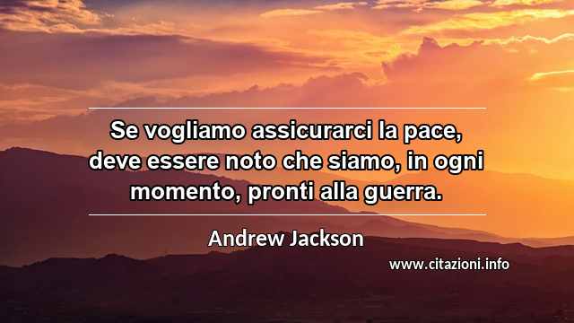 “Se vogliamo assicurarci la pace, deve essere noto che siamo, in ogni momento, pronti alla guerra.”