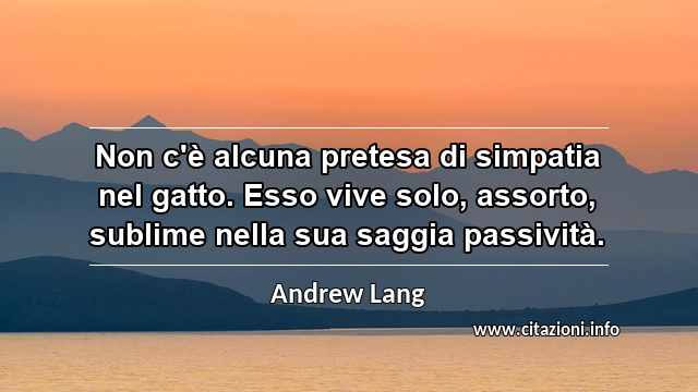 “Non c'è alcuna pretesa di simpatia nel gatto. Esso vive solo, assorto, sublime nella sua saggia passività.”