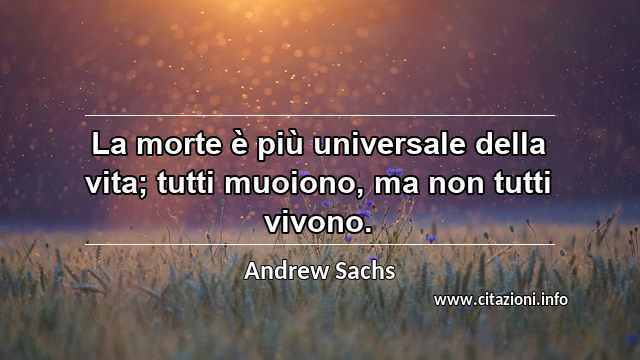 “La morte è più universale della vita; tutti muoiono, ma non tutti vivono.”