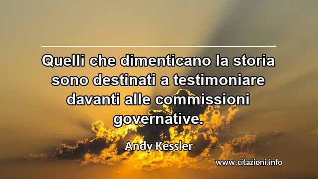 “Quelli che dimenticano la storia sono destinati a testimoniare davanti alle commissioni governative.”