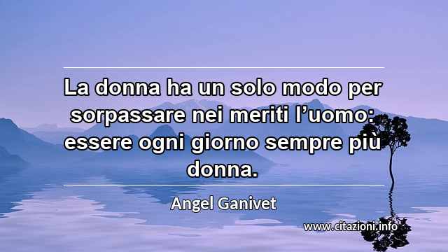 “La donna ha un solo modo per sorpassare nei meriti l’uomo: essere ogni giorno sempre più donna.”