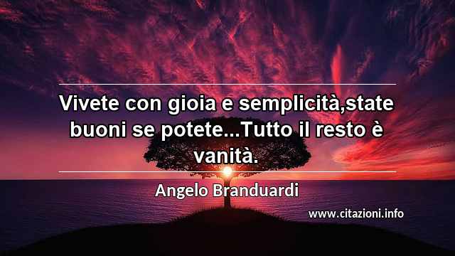 “Vivete con gioia e semplicità,state buoni se potete...Tutto il resto è vanità.”