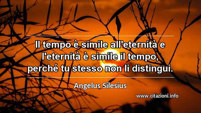 “Il tempo è simile all'eternità e l'eternità è simile il tempo, perché tu stesso non li distingui.”